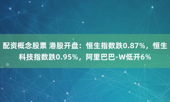 配资概念股票 港股开盘：恒生指数跌0.87%，恒生科技指数跌0.95%，阿里巴巴-W低开6%