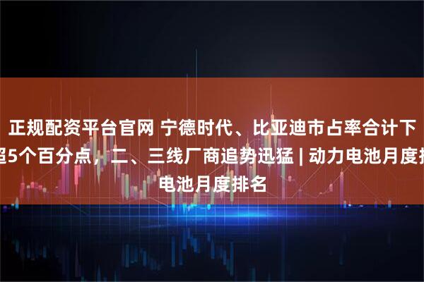 正规配资平台官网 宁德时代、比亚迪市占率合计下滑超5个百分点，二、三线厂商追势迅猛 | 动力电池月度排名