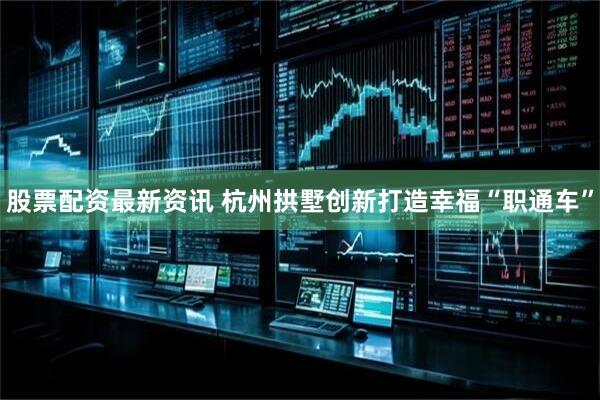 股票配资最新资讯 杭州拱墅创新打造幸福“职通车”