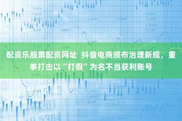 配资乐股票配资网址  抖音电商颁布治理新规，重拳打击以“打假”为名不当获利账号